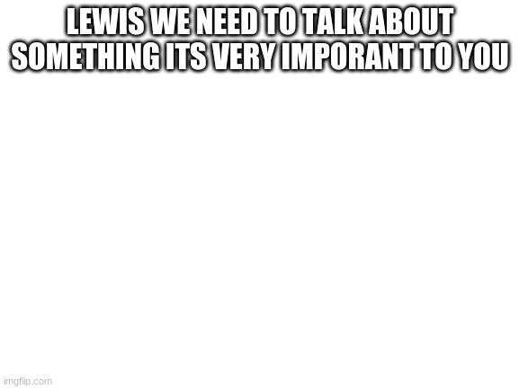 lewis please Note from lewis: yes. | LEWIS WE NEED TO TALK ABOUT SOMETHING ITS VERY IMPORANT TO YOU | image tagged in blank white template | made w/ Imgflip meme maker