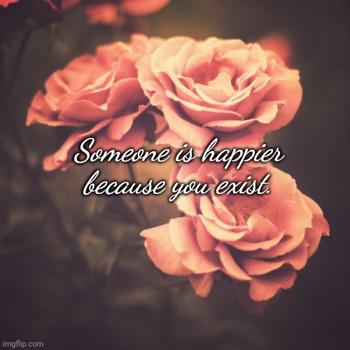 Someone is Happier Because You Exist | Someone is happier because you exist. | image tagged in beautiful vintage flowers | made w/ Imgflip meme maker