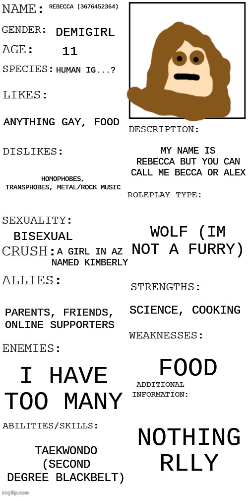 (Updated) Roleplay OC showcase | REBECCA (3676452364); DEMIGIRL; 11; HUMAN IG...? ANYTHING GAY, FOOD; MY NAME IS REBECCA BUT YOU CAN CALL ME BECCA OR ALEX; HOMOPHOBES, TRANSPHOBES, METAL/ROCK MUSIC; WOLF (IM NOT A FURRY); BISEXUAL; A GIRL IN AZ NAMED KIMBERLY; SCIENCE, COOKING; PARENTS, FRIENDS, ONLINE SUPPORTERS; FOOD; I HAVE TOO MANY; NOTHING RLLY; TAEKWONDO (SECOND DEGREE BLACKBELT) | image tagged in updated roleplay oc showcase | made w/ Imgflip meme maker