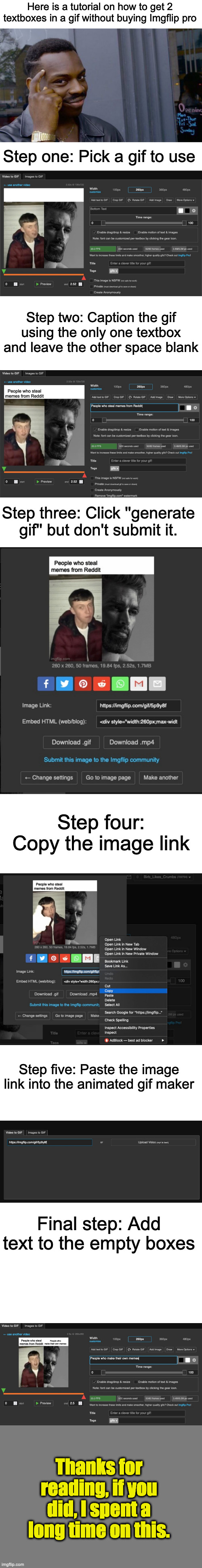 You had no idea how much my browser was lagging because of how many images I put. | Here is a tutorial on how to get 2 textboxes in a gif without buying Imgflip pro; Step one: Pick a gif to use; Step two: Caption the gif using the only one textbox and leave the other space blank; Step three: Click ''generate gif'' but don't submit it. Step four: Copy the image link; Step five: Paste the image link into the animated gif maker; Final step: Add text to the empty boxes; Thanks for reading, if you did, I spent a long time on this. | image tagged in memes,roll safe think about it | made w/ Imgflip meme maker