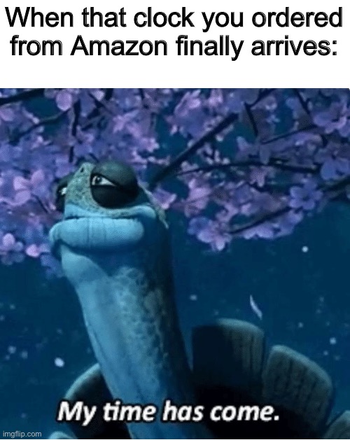 My Time Has Come | When that clock you ordered from Amazon finally arrives: | image tagged in my time has come | made w/ Imgflip meme maker