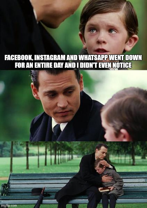 Finding Neverland Facebook Instagram Whatsapp Down | FACEBOOK, INSTAGRAM AND WHATSAPP WENT DOWN
FOR AN ENTIRE DAY AND I DIDN'T EVEN NOTICE | image tagged in memes,finding neverland,facebook,instagram,whatsapp | made w/ Imgflip meme maker