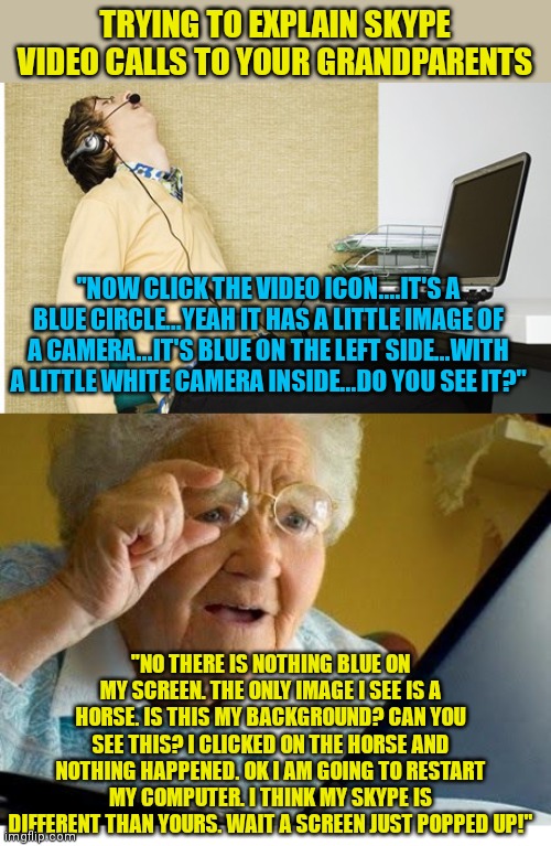 If this has happened to you, please comment... | TRYING TO EXPLAIN SKYPE VIDEO CALLS TO YOUR GRANDPARENTS; "NOW CLICK THE VIDEO ICON....IT'S A BLUE CIRCLE...YEAH IT HAS A LITTLE IMAGE OF A CAMERA...IT'S BLUE ON THE LEFT SIDE...WITH A LITTLE WHITE CAMERA INSIDE...DO YOU SEE IT?"; "NO THERE IS NOTHING BLUE ON MY SCREEN. THE ONLY IMAGE I SEE IS A HORSE. IS THIS MY BACKGROUND? CAN YOU SEE THIS? I CLICKED ON THE HORSE AND NOTHING HAPPENED. OK I AM GOING TO RESTART MY COMPUTER. I THINK MY SKYPE IS DIFFERENT THAN YOURS. WAIT A SCREEN JUST POPPED UP!" | image tagged in sleeping skype,old lady at computer,skype,technology | made w/ Imgflip meme maker