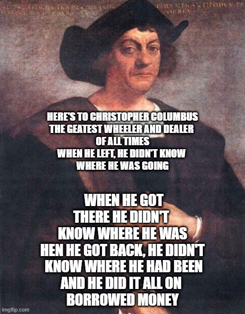 Christopher Columbus | HERE'S TO CHRISTOPHER COLUMBUS
THE GEATEST WHEELER AND DEALER 
OF ALL TIMES
WHEN HE LEFT, HE DIDN'T KNOW 
WHERE HE WAS GOING; WHEN HE GOT THERE HE DIDN'T 
KNOW WHERE HE WAS
HEN HE GOT BACK, HE DIDN'T
 KNOW WHERE HE HAD BEEN
AND HE DID IT ALL ON 
BORROWED MONEY | image tagged in christopher columbus | made w/ Imgflip meme maker