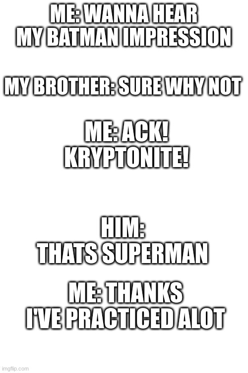 because he said SUPER, MAN | ME: WANNA HEAR MY BATMAN IMPRESSION; MY BROTHER: SURE WHY NOT; ME: ACK! KRYPTONITE! HIM: THATS SUPERMAN; ME: THANKS I'VE PRACTICED ALOT | image tagged in blank white template | made w/ Imgflip meme maker