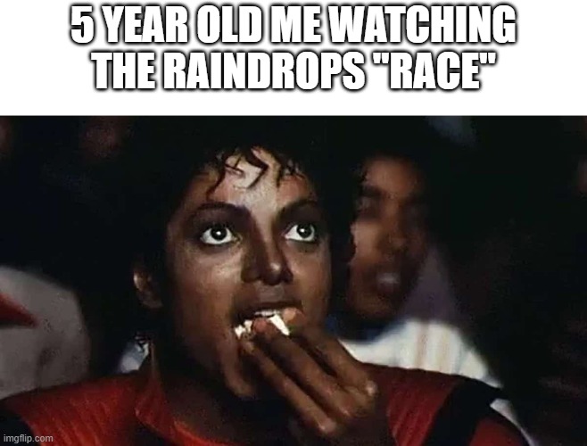 Relatable childhood meme | 5 YEAR OLD ME WATCHING THE RAINDROPS "RACE" | image tagged in memes,lol,michael jackson popcorn,childhood,oh wow are you actually reading these tags | made w/ Imgflip meme maker