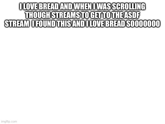 Blank White Template | I LOVE BREAD AND WHEN I WAS SCROLLING THOUGH STREAMS TO GET TO THE ASDF STREAM  I FOUND THIS AND I LOVE BREAD SOOOOOOO | image tagged in blank white template | made w/ Imgflip meme maker