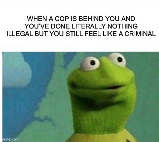I didn’t do anything! D: is this relatable? | WHEN A COP IS BEHIND YOU AND YOU’VE DONE LITERALLY NOTHING ILLEGAL BUT YOU STILL FEEL LIKE A CRIMINAL | image tagged in memes,funny,relatable memes,illegial,cops,kermit the frog | made w/ Imgflip meme maker