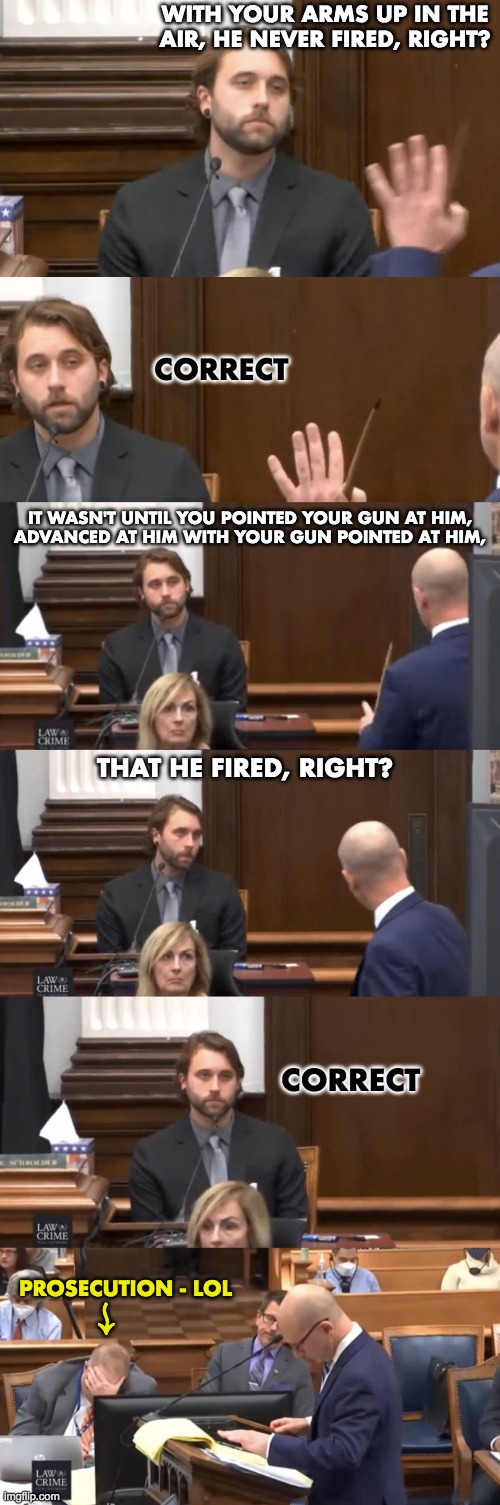Kyle Rittenhouse trial should be over immediately | WITH YOUR ARMS UP IN THE AIR, HE NEVER FIRED, RIGHT? CORRECT; IT WASN'T UNTIL YOU POINTED YOUR GUN AT HIM,
ADVANCED AT HIM WITH YOUR GUN POINTED AT HIM, THAT HE FIRED, RIGHT? CORRECT; PROSECUTION - LOL; ↜ | image tagged in rittenhouse,vs,antifa soy | made w/ Imgflip meme maker