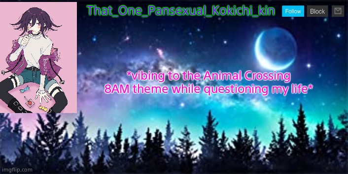 That_One_Pansexual_Kokichi_kin NEW template | That_One_Pansexual_Kokichi_kin; *vibing to the Animal Crossing 8AM theme while questioning my life* | image tagged in that_one_pansexual_kokichi_kin new template | made w/ Imgflip meme maker