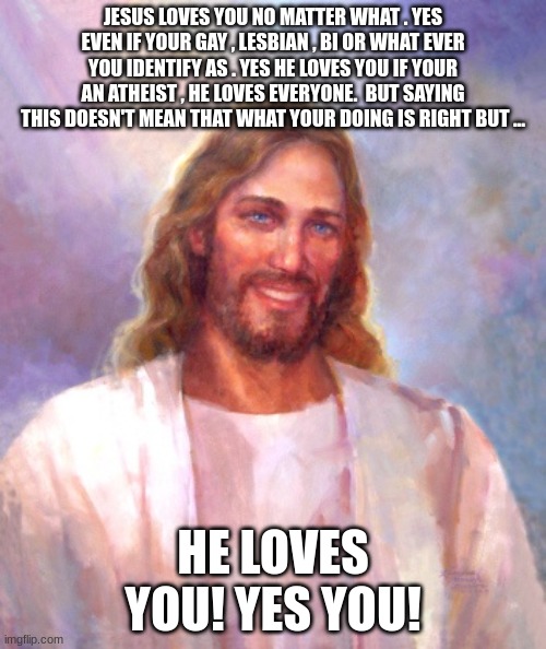 He loves | JESUS LOVES YOU NO MATTER WHAT . YES EVEN IF YOUR GAY , LESBIAN , BI OR WHAT EVER YOU IDENTIFY AS . YES HE LOVES YOU IF YOUR AN ATHEIST , HE LOVES EVERYONE.  BUT SAYING THIS DOESN'T MEAN THAT WHAT YOUR DOING IS RIGHT BUT ... HE LOVES YOU! YES YOU! | image tagged in smiling jesus,jesus loves,love | made w/ Imgflip meme maker
