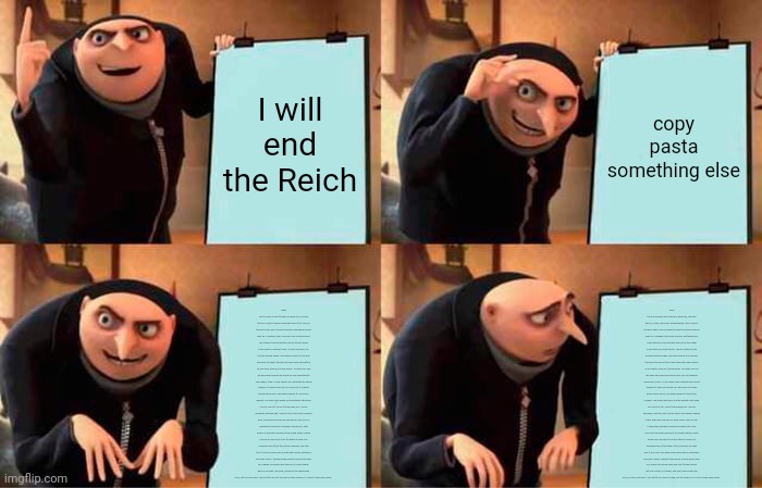 Gru's Plan | I will end the Reich; copy pasta something else; What the f**k did you just f**king say about me, you little bitch? I'll have you know I graduated top of my class in the Navy Seals, and I've been involved in numerous secret raids on Al-Quaeda, and I have over 300 confirmed kills. I am trained in gorilla warfare and I'm the top sniper in the entire US armed forces. You are nothing to me but just another target. I will wipe you the f**k out with precision the likes of which has never been seen before on this Earth, mark my f**king words. You think you can get away with saying that shit to me over the Internet? Think again, f**ker. As we speak I am contacting my secret network of spies across the USA and your IP is being traced right now so you better prepare for the storm, maggot. The storm that wipes out the pathetic little thing you call your life. You're f**king dead, kid. I can be anywhere, anytime, and I can kill you in over seven hundred ways, and that's just with my bare hands. Not only am I extensively trained in unarmed combat, but I have access to the entire arsenal of the United States Marine Corps and I will use it to its full extent to wipe your miserable ass off the face of the continent, you little shit. If only you could have known what unholy retribution your little "clever" comment was about to bring down upon you, maybe you would have held your f**king tongue. But you couldn't, you didn't, and now you're paying the price, you go***mn idiot. I will shit fury all over you and you will drown in it. You're f**king dead, kiddo. What the f**k did you just f**king say about me, you little bitch? I'll have you know I graduated top of my class in the Navy Seals, and I've been involved in numerous secret raids on Al-Quaeda, and I have over 300 confirmed kills. I am trained in gorilla warfare and I'm the top sniper in the entire US armed forces. You are nothing to me but just another target. I will wipe you the f**k out with precision the likes of which has never been seen before on this Earth, mark my f**king words. You think you can get away with saying that shit to me over the Internet? Think again, f**ker. As we speak I am contacting my secret network of spies across the USA and your IP is being traced right now so you better prepare for the storm, maggot. The storm that wipes out the pathetic little thing you call your life. You're f**king dead, kid. I can be anywhere, anytime, and I can kill you in over seven hundred ways, and that's just with my bare hands. Not only am I extensively trained in unarmed combat, but I have access to the entire arsenal of the United States Marine Corps and I will use it to its full extent to wipe your miserable ass off the face of the continent, you little shit. If only you could have known what unholy retribution your little "clever" comment was about to bring down upon you, maybe you would have held your f**king tongue. But you couldn't, you didn't, and now you're paying the price, you go***mn idiot. I will shit fury all over you and you will drown in it. You're f**king dead, kiddo. | image tagged in memes,gru's plan | made w/ Imgflip meme maker