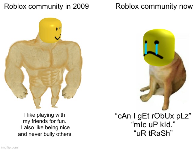 yes | Roblox community in 2009; Roblox community now; I like playing with 
my friends for fun. 
I also like being nice
and never bully others. “cAn I gEt rObUx pLz”
“mIc uP kId.”
“uR tRaSh” | image tagged in memes,buff doge vs cheems | made w/ Imgflip meme maker