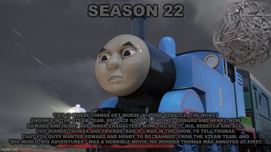 History Of The Thomas & Friends Show: Season 22 | SEASON 22; THIS IS WHERE THINGS GET WORSE. NIA AND REBECCA, THE WORST ENGINES IN THE STEAM TEAM, REPLACE GOOD OL ENGINES EDWARD AND HENRY, NOW EDWARD AND HENRY ARE MINOR CHARACTERS NOW! YOU DID IT, NIA, REBECCA AND ACE. YOU RUINED THOMAS AND FRIENDS, AND IF I WAS IN THE SHOW, I'D TELL THOMAS THAT YOU GUYS WANTED EDWARD AND HENRY TO BE "BANNED" FROM THE STEAM TEAM. AND "BIG WORLD, BIG ADVENTURES." WAS A HORRIBLE MOVIE. NO WONDER THOMAS WAS ANNOYED AT FIRST. | made w/ Imgflip meme maker