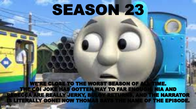 History Of The Thomas & Friends Show: Season 23 | SEASON 23; WE'RE CLOSE TO THE WORST SEASON OF ALL TIME. THE CGI JOKE HAS GOTTEN WAY TO FAR ENOUGH. NIA AND REBECCA ARE REALLY JERKY, BULGY RETURNS, AND THE NARRATOR IS LITERALLY GONE! NOW THOMAS SAYS THE NAME OF THE EPISODE. | made w/ Imgflip meme maker