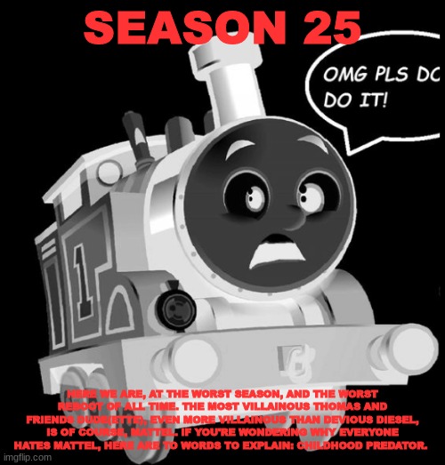 History Of The Thomas & Friends Show: Season 25 | SEASON 25; HERE WE ARE, AT THE WORST SEASON, AND THE WORST REBOOT OF ALL TIME. THE MOST VILLAINOUS THOMAS AND FRIENDS DUDE(ETTE), EVEN MORE VILLAINOUS THAN DEVIOUS DIESEL, IS OF COURSE, MATTEL. IF YOU'RE WONDERING WHY EVERYONE HATES MATTEL, HERE ARE TO WORDS TO EXPLAIN: CHILDHOOD PREDATOR. | made w/ Imgflip meme maker