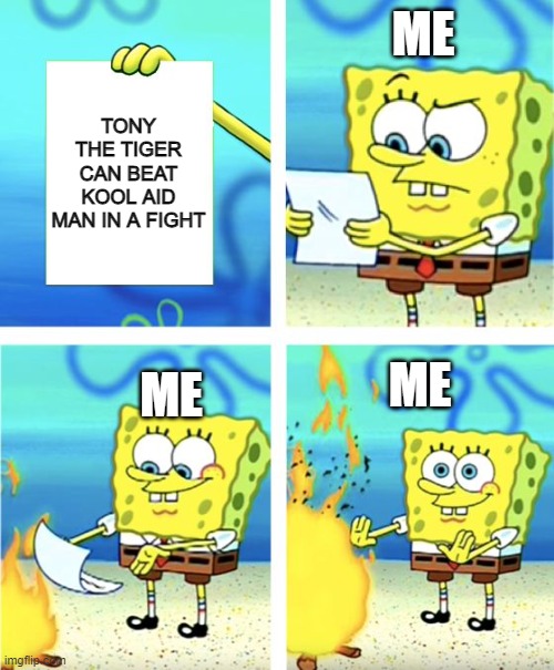 Kool Aid Man vs Tony the Tiger | ME; TONY THE TIGER CAN BEAT KOOL AID MAN IN A FIGHT; ME; ME | image tagged in spongebob burning paper,kool aid man,memes,cereal,tony the tiger,kool aid | made w/ Imgflip meme maker