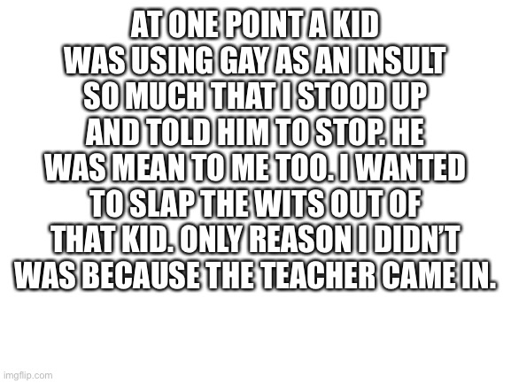 Could’ve broke the child’s face. Why didn’t I? | AT ONE POINT A KID WAS USING GAY AS AN INSULT SO MUCH THAT I STOOD UP AND TOLD HIM TO STOP. HE WAS MEAN TO ME TOO. I WANTED TO SLAP THE WITS OUT OF THAT KID. ONLY REASON I DIDN’T WAS BECAUSE THE TEACHER CAME IN. | image tagged in blank white template | made w/ Imgflip meme maker