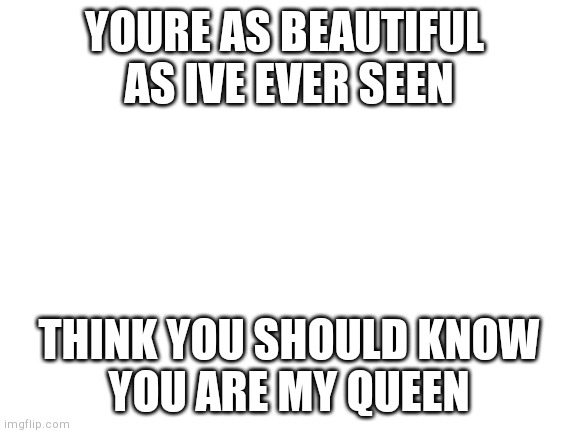 Blank White Template | YOURE AS BEAUTIFUL 
AS IVE EVER SEEN; THINK YOU SHOULD KNOW
YOU ARE MY QUEEN | image tagged in blank white template | made w/ Imgflip meme maker