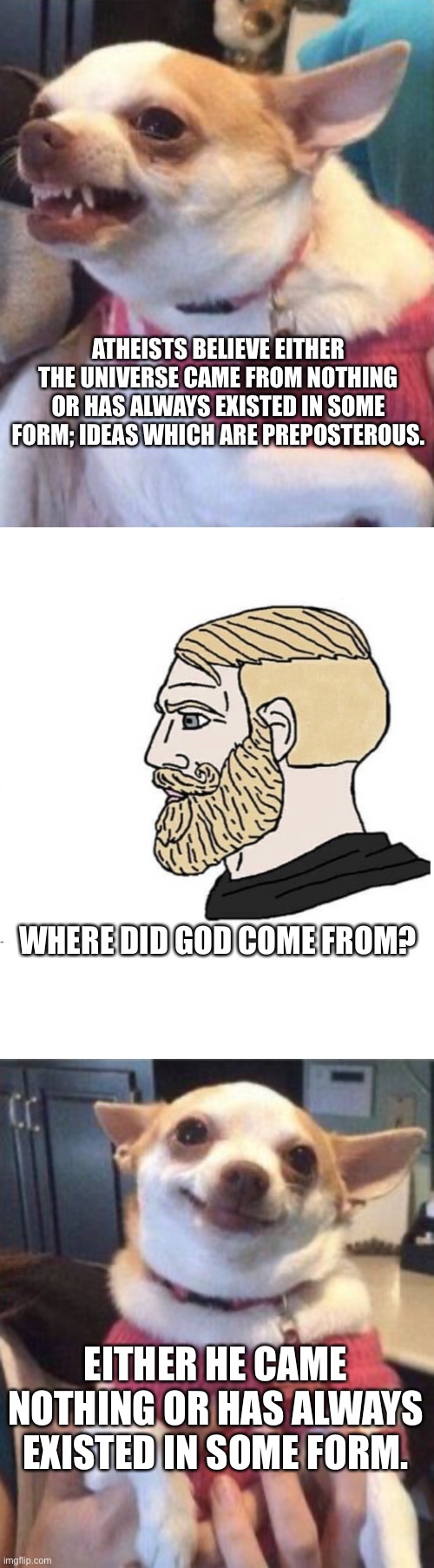ATHEISTS BELIEVE EITHER THE UNIVERSE CAME FROM NOTHING OR HAS ALWAYS EXISTED IN SOME FORM; IDEAS WHICH ARE PREPOSTEROUS. WHERE DID GOD COME FROM? EITHER HE CAME NOTHING OR HAS ALWAYS EXISTED IN SOME FORM. | image tagged in soyboy vs yes chad | made w/ Imgflip meme maker
