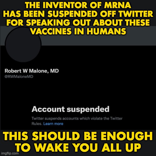 Robert W Malone, MD - censored | THE INVENTOR OF MRNA
HAS BEEN SUSPENDED OFF TWITTER
FOR SPEAKING OUT ABOUT THESE
VACCINES IN HUMANS; THIS SHOULD BE ENOUGH
TO WAKE YOU ALL UP | image tagged in covid-19,vaccines,robert malone | made w/ Imgflip meme maker