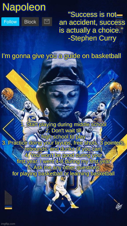 Napoleon's Stephen Curry announcement temp | I'm gonna give you a guide on basketball; 1. Start playing during middle school
2. Don't wait till high school to play
3. Practice doing your layups, free shots, 3 pointers, rebounds, and dunks (if you can)
4. You won't be good during your first year. I went 4-8 during my first year
5. Ask me any other questions for playing basketball or learning basketball | image tagged in napoleon's stephen curry announcement temp | made w/ Imgflip meme maker