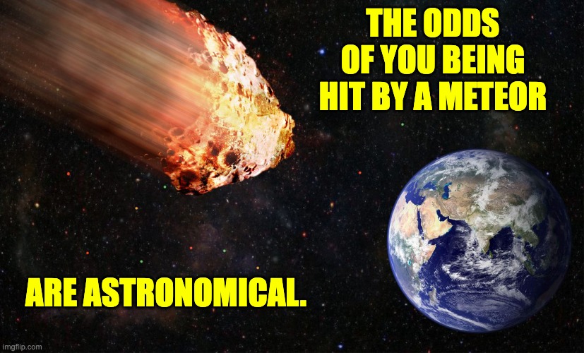 meteor | THE ODDS OF YOU BEING HIT BY A METEOR; ARE ASTRONOMICAL. | image tagged in bad pun | made w/ Imgflip meme maker