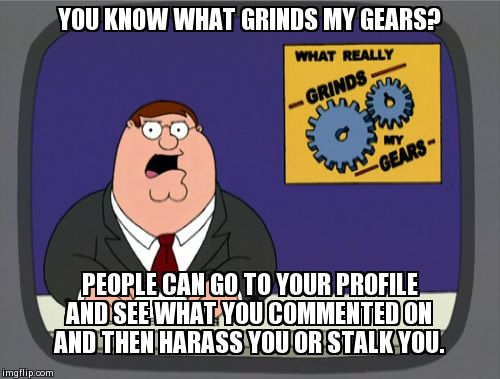 Peter Griffin News | YOU KNOW WHAT GRINDS MY GEARS? PEOPLE CAN GO TO YOUR PROFILE AND SEE WHAT YOU COMMENTED ON AND THEN HARASS YOU OR STALK YOU. | image tagged in memes,peter griffin news,imgflip,grinds my gears | made w/ Imgflip meme maker