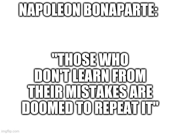 Famous quote by one of the world's greatest war lords | "THOSE WHO DON'T LEARN FROM THEIR MISTAKES ARE DOOMED TO REPEAT IT"; NAPOLEON BONAPARTE: | image tagged in blank white template,napoleon bonaparte | made w/ Imgflip meme maker