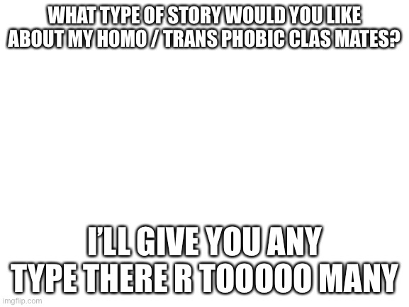 Blank White Template | WHAT TYPE OF STORY WOULD YOU LIKE ABOUT MY HOMO / TRANS PHOBIC CLAS MATES? I’LL GIVE YOU ANY TYPE THERE R TOOOOO MANY | image tagged in blank white template | made w/ Imgflip meme maker
