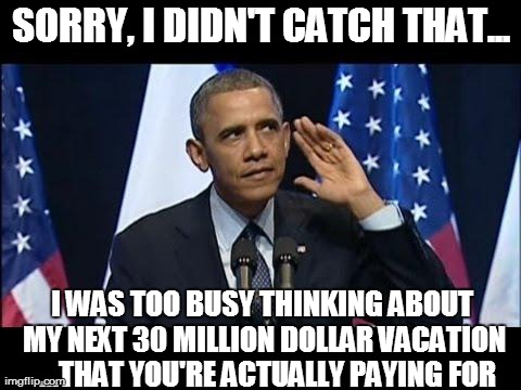 Obama No Listen Meme | SORRY, I DIDN'T CATCH THAT... I WAS TOO BUSY THINKING ABOUT MY NEXT 30 MILLION DOLLAR VACATION  ...THAT YOU'RE ACTUALLY PAYING FOR | image tagged in obama no listen,funny,barack obama | made w/ Imgflip meme maker