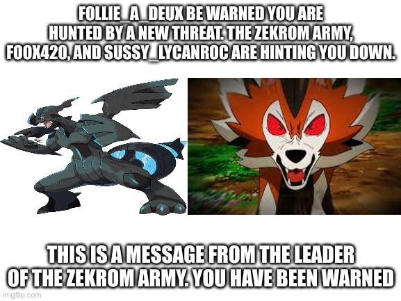 Blank White Template | FOLLIE_A_DEUX BE WARNED YOU ARE HUNTED BY A NEW THREAT. THE ZEKROM ARMY, FOOX420, AND SUSSY_LYCANROC ARE HINTING YOU DOWN. THIS IS A MESSAGE FROM THE LEADER OF THE ZEKROM ARMY. YOU HAVE BEEN WARNED | image tagged in blank white template | made w/ Imgflip meme maker