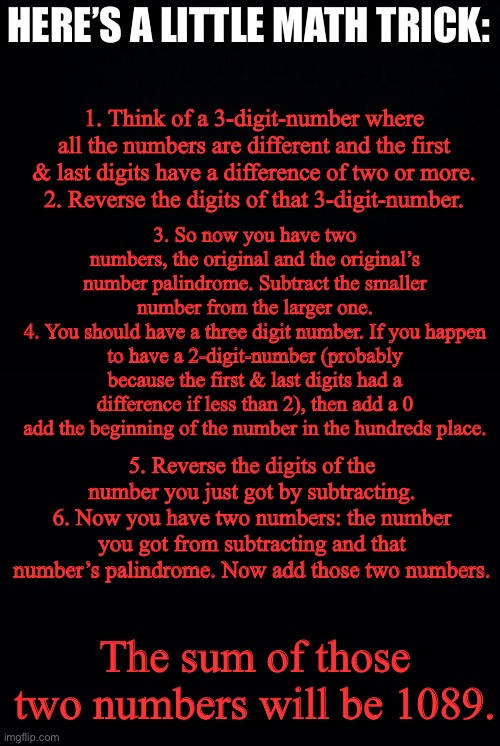 Try it out on a calculator or on a piece of paper | HERE’S A LITTLE MATH TRICK:; 1. Think of a 3-digit-number where all the numbers are different and the first & last digits have a difference of two or more.
2. Reverse the digits of that 3-digit-number. 3. So now you have two numbers, the original and the original’s number palindrome. Subtract the smaller number from the larger one.
4. You should have a three digit number. If you happen to have a 2-digit-number (probably because the first & last digits had a difference if less than 2), then add a 0 add the beginning of the number in the hundreds place. 5. Reverse the digits of the number you just got by subtracting.
6. Now you have two numbers: the number you got from subtracting and that number’s palindrome. Now add those two numbers. The sum of those two numbers will be 1089. | image tagged in black background,math,1089,1089 trick,puzzles | made w/ Imgflip meme maker