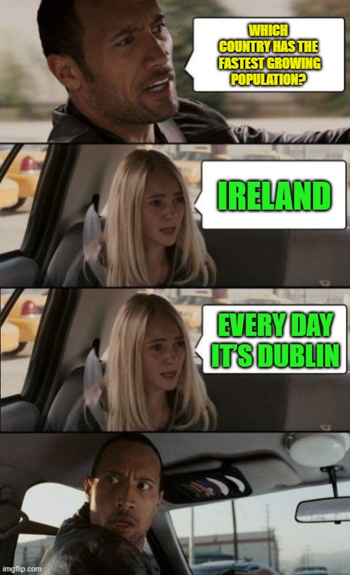 The Rock Driving Bad Puns | WHICH COUNTRY HAS THE

 FASTEST GROWING POPULATION? IRELAND; EVERY DAY IT’S DUBLIN | image tagged in the rock driving,bad pun,memes,dad jokes,irland,dublin | made w/ Imgflip meme maker