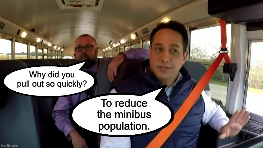 Safe bus driving | Why did you pull out so quickly? To reduce the minibus population. | image tagged in bad pun | made w/ Imgflip meme maker