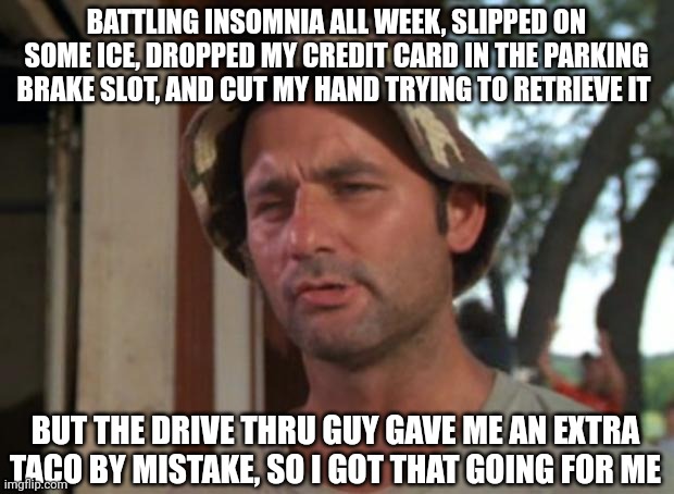 So I Got That Goin For Me Which Is Nice | BATTLING INSOMNIA ALL WEEK, SLIPPED ON SOME ICE, DROPPED MY CREDIT CARD IN THE PARKING BRAKE SLOT, AND CUT MY HAND TRYING TO RETRIEVE IT; BUT THE DRIVE THRU GUY GAVE ME AN EXTRA TACO BY MISTAKE, SO I GOT THAT GOING FOR ME | image tagged in memes,so i got that goin for me which is nice,AdviceAnimals | made w/ Imgflip meme maker