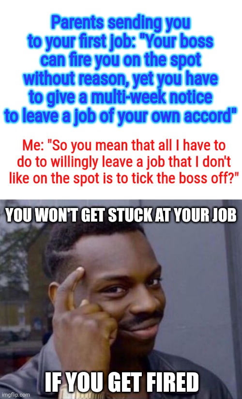 Seriously never do this tho | Parents sending you to your first job: "Your boss can fire you on the spot without reason, yet you have to give a multi-week notice to leave a job of your own accord"; Me: "So you mean that all I have to do to willingly leave a job that I don't like on the spot is to tick the boss off?"; YOU WON'T GET STUCK AT YOUR JOB; IF YOU GET FIRED | image tagged in roll safe think about it,sometimes my genius is it's almost frightening,jobs,infinite iq,meme man smort,think outside the box | made w/ Imgflip meme maker
