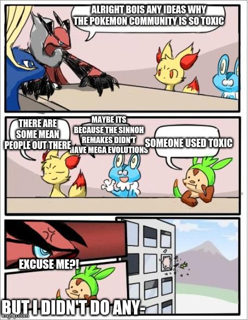 I hate it when the pokemon commuity is so toxic that they used toxic | ALRIGHT BOIS ANY IDEAS WHY THE POKEMON COMMUNITY IS SO TOXIC; MAYBE ITS BECAUSE THE SINNOH REMAKES DIDN'T HAVE MEGA EVOLUTIONS; THERE ARE SOME MEAN PEOPLE OUT THERE; SOMEONE USED TOXIC; EXCUSE ME?! BUT I DIDN'T DO ANY- | image tagged in pokemon board meeting | made w/ Imgflip meme maker
