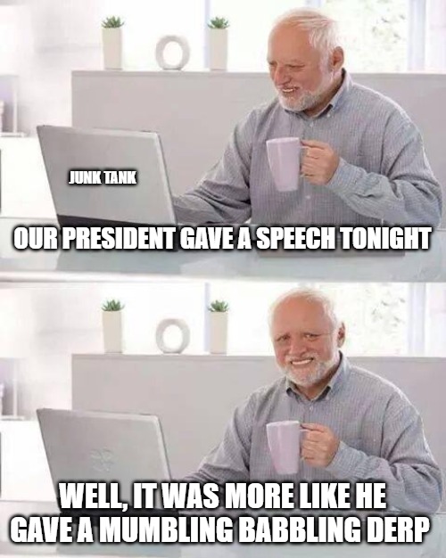 State of the Confusion | JUNK TANK; OUR PRESIDENT GAVE A SPEECH TONIGHT; WELL, IT WAS MORE LIKE HE GAVE A MUMBLING BABBLING DERP | image tagged in memes,hide the pain harold,president,junk tank,speech,derp | made w/ Imgflip meme maker