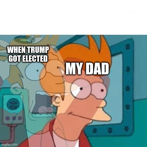 fry | MY DAD; WHEN TRUMP GOT ELECTED | image tagged in fry | made w/ Imgflip meme maker