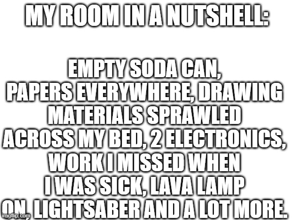 It's Not Usually This Messy XD | EMPTY SODA CAN, PAPERS EVERYWHERE, DRAWING MATERIALS SPRAWLED ACROSS MY BED, 2 ELECTRONICS, WORK I MISSED WHEN I WAS SICK, LAVA LAMP ON, LIGHTSABER AND A LOT MORE. MY ROOM IN A NUTSHELL: | image tagged in blank white template | made w/ Imgflip meme maker