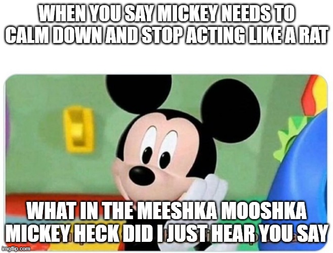 WHAT IN THE MEESHKA MOOSHKA MICKEY HECK | WHEN YOU SAY MICKEY NEEDS TO CALM DOWN AND STOP ACTING LIKE A RAT; WHAT IN THE MEESHKA MOOSHKA MICKEY HECK DID I JUST HEAR YOU SAY | image tagged in it's a surprise tool that will help us later | made w/ Imgflip meme maker