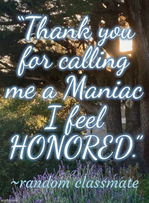 I overhear a lot of funny little things at school | “Thank you
for calling
me a Maniac
I feel
HONORED.”; ~random classmate | image tagged in thank you,calling me,maniac,honored,funny,random | made w/ Imgflip meme maker