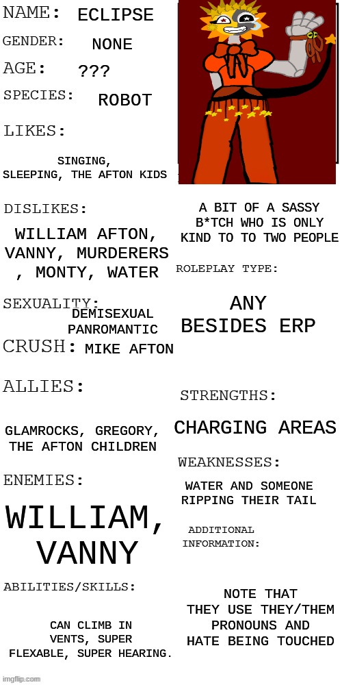 do as you wish. no erp. | ECLIPSE; NONE; ??? ROBOT; SINGING, SLEEPING, THE AFTON KIDS; A BIT OF A SASSY B*TCH WHO IS ONLY KIND TO TO TWO PEOPLE; WILLIAM AFTON, VANNY, MURDERERS , MONTY, WATER; ANY BESIDES ERP; DEMISEXUAL PANROMANTIC; MIKE AFTON; CHARGING AREAS; GLAMROCKS, GREGORY, THE AFTON CHILDREN; WATER AND SOMEONE RIPPING THEIR TAIL; WILLIAM, VANNY; NOTE THAT THEY USE THEY/THEM PRONOUNS AND HATE BEING TOUCHED; CAN CLIMB IN VENTS, SUPER FLEXABLE, SUPER HEARING. | image tagged in updated roleplay oc showcase | made w/ Imgflip meme maker