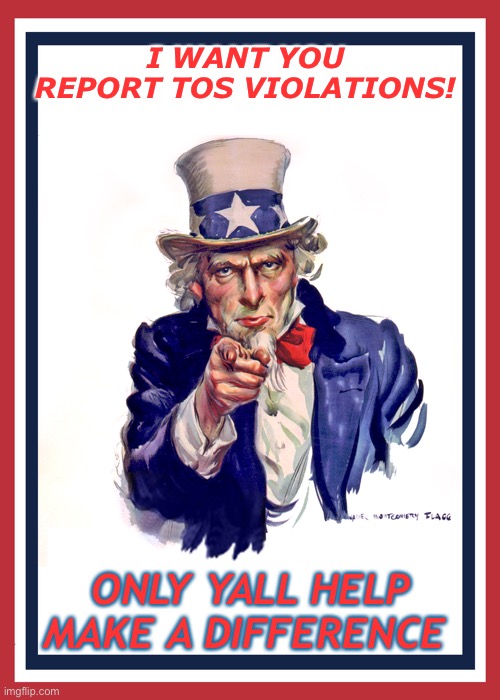 Stay alert be sure to check everything that TOS violations may be lurking. | I WANT YOU REPORT TOS VIOLATIONS! ONLY YALL HELP MAKE A DIFFERENCE | image tagged in i want you uncle sam | made w/ Imgflip meme maker