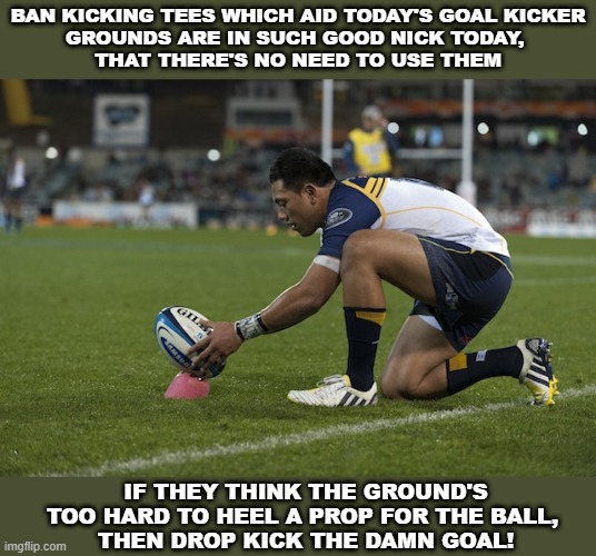 Rugby Kickers are Soft | BAN KICKING TEES WHICH AID TODAY'S GOAL KICKER
GROUNDS ARE IN SUCH GOOD NICK TODAY, 
THAT THERE'S NO NEED TO USE THEM; IF THEY THINK THE GROUND'S TOO HARD TO HEEL A PROP FOR THE BALL, 
THEN DROP KICK THE DAMN GOAL! | image tagged in rugby | made w/ Imgflip meme maker