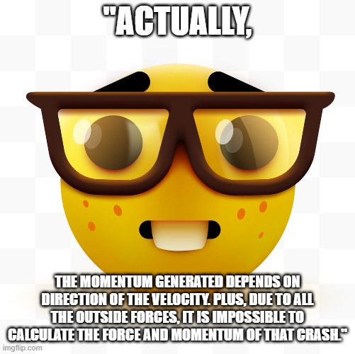 Nerd emoji | "ACTUALLY, THE MOMENTUM GENERATED DEPENDS ON DIRECTION OF THE VELOCITY. PLUS, DUE TO ALL THE OUTSIDE FORCES, IT IS IMPOSSIBLE TO CALCULATE T | image tagged in nerd emoji | made w/ Imgflip meme maker