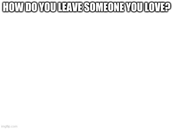 Blank White Template | HOW DO YOU LEAVE SOMEONE YOU LOVE? | image tagged in blank white template | made w/ Imgflip meme maker