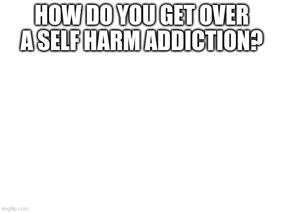Blank White Template | HOW DO YOU GET OVER A SELF HARM ADDICTION? | image tagged in blank white template | made w/ Imgflip meme maker