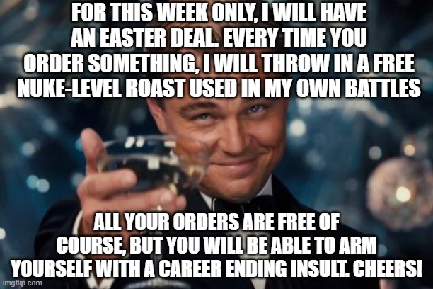 Easter deal for all my comrades | FOR THIS WEEK ONLY, I WILL HAVE AN EASTER DEAL. EVERY TIME YOU ORDER SOMETHING, I WILL THROW IN A FREE NUKE-LEVEL ROAST USED IN MY OWN BATTLES; ALL YOUR ORDERS ARE FREE OF COURSE, BUT YOU WILL BE ABLE TO ARM YOURSELF WITH A CAREER ENDING INSULT. CHEERS! | image tagged in memes,leonardo dicaprio cheers,deal,easter,roasts,nuke | made w/ Imgflip meme maker